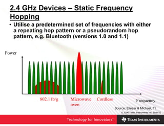 2.4 GHz Devices – Static Frequency
  Hopping
 • Utilise a predetermined set of frequencies with either
   a repeating hop pattern or a pseudorandom hop
   pattern, e.g. Bluetooth (versions 1.0 and 1.1)

Power




             802.11b/g   Microwave   Cordless                     Frequency
                         oven
                                                Source: Eliezer & Michael, TI
                                                    © 2006 Texas Instruments Inc, Slide 52
 