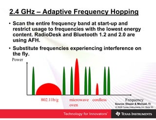 2.4 GHz – Adaptive Frequency Hopping
• Scan the entire frequency band at start-up and
  restrict usage to frequencies with the lowest energy
  content. RadioDesk and Bluetooth 1.2 and 2.0 are
  using AFH.
• Substitute frequencies experiencing interference on
  the fly.
 Power




             802.11b/g   microwave cordless            Frequency
                                              Source: Eliezer & Michael, TI
                         oven                 © 2006 Texas Instruments Inc, Slide 53
 
