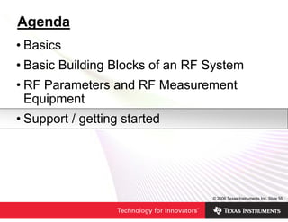 Agenda
• Basics
• Basic Building Blocks of an RF System
• RF Parameters and RF Measurement
  Equipment
• Support / getting started




                                 © 2006 Texas Instruments Inc, Slide 55
 