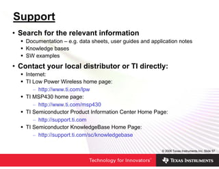 Support
• Search for the relevant information
    Documentation – e.g. data sheets, user guides and application notes
    Knowledge bases
    SW examples

• Contact your local distributor or TI directly:
    Internet:
    TI Low Power Wireless home page:
       – http://www.ti.com/lpw
    TI MSP430 home page:
       – http://www.ti.com/msp430
    TI Semiconductor Product Information Center Home Page:
       – http://support.ti.com
    TI Semiconductor KnowledgeBase Home Page:
       – http://support.ti.com/sc/knowledgebase

                                                          © 2006 Texas Instruments Inc, Slide 57
 