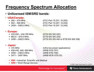 Frequency Spectrum Allocation
• Unlicensed ISM/SRD bands:
• USA/Canada:
    260 – 470 MHz                      (FCC Part 15.231; 15.205)
    902 – 928 MHz                      (FCC Part 15.247; 15.249)
    2400 – 2483.5 MHz                  (FCC Part 15.247; 15.249)

• Europe:
    433.050 – 434.790 MHz              (ETSI EN 300 220)
    863.0 – 870.0 MHz                  (ETSI EN 300 220)
    2400 – 2483.5 MHz                  (ETSI EN 300 440 or ETSI EN 300 328)

• Japan:
    315 MHz                            (Ultra low power applications)
    426-430, 449, 469 MHz              (ARIB STD-T67)
    2400 – 2483.5 MHz                  (ARIB STD-T66)
    2471 – 2497 MHz                    (ARIB RCR STD-33)

    ISM = Industrial, Scientific and Medical
    SRD = Short Range Devices
                                                                    © 2006 Texas Instruments Inc, Slide 6
 
