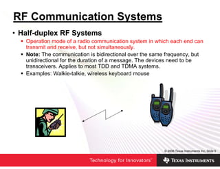 RF Communication Systems
• Half-duplex RF Systems
   Operation mode of a radio communication system in which each end can
   transmit and receive, but not simultaneously.
   Note: The communication is bidirectional over the same frequency, but
   unidirectional for the duration of a message. The devices need to be
   transceivers. Applies to most TDD and TDMA systems.
   Examples: Walkie-talkie, wireless keyboard mouse




                                                        © 2006 Texas Instruments Inc, Slide 9
 