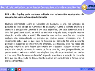 Acesse:
Pedido de cuidado com orientações equivocadas de consultorias
RFB - Ilka Pugsley pede extremo cuidado com orientações equivocadas de
consultorias sobre as Soluções de Consulta
Quando interpelada sobre as Soluções de Consulta, a Sra. Ilka reforçou as
palavras de sua colega de Comissão do Siscoserv: “Como a Renata chamou a
atenção, a Solução de Consulta é um caso específico, um caso particular, não é
uma lei geral para todos, se você se encaixar naquele caso, naquela mesma
situação, aquilo cabe a você”. Ela acredita que muitas soluções de consulta
acabam sim respondendo as dúvidas de muitas outras empresas, mas é
importante saber que o que está na Solução de Consulta foi uma pergunta
pontual e específica de determinada empresa. Ela destacou que “as vezes até
algumas empresas que fazem consultoria em Siscoserv acabam usando um
trecho da solução de consulta como se fosse uma lei, uma jurisprudência, eu
peço a vocês o extremo cuidado em relação a isso, não se pode extrair um trecho
e criar uma filosofia entorno daquilo”, segundo a auditora, a solução de consulta
tem que ser observada no todo e também deve ser considerada a forma como
ela foi apresentada.
 