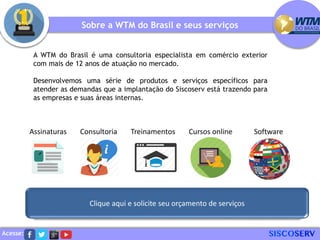 Acesse:
A WTM do Brasil é uma consultoria especialista em comércio exterior
com mais de 12 anos de atuação no mercado.
Desenvolvemos uma série de produtos e serviços específicos para
atender as demandas que a implantação do Siscoserv está trazendo para
as empresas e suas áreas internas.
Sobre a WTM do Brasil e seus serviços
Assinaturas Consultoria
Clique aqui e solicite seu orçamento de serviços
Treinamentos Cursos online Software
 