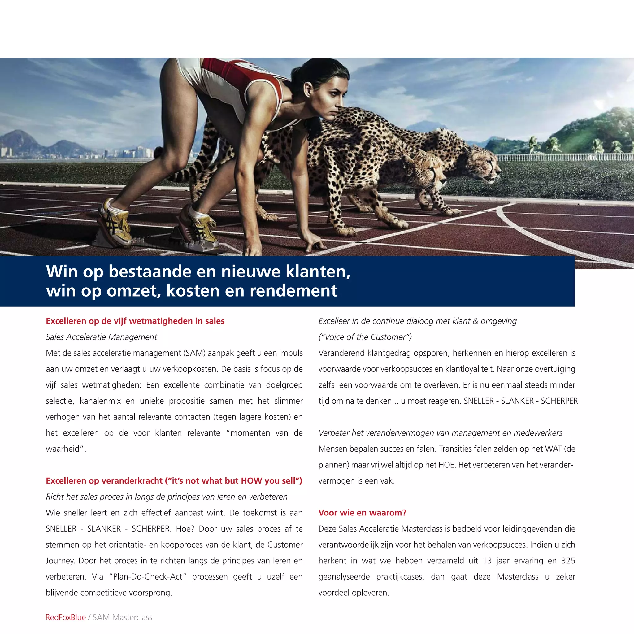 Excelleren op de vijf wetmatigheden in sales
Sales Acceleratie Management
Met de sales acceleratie management (SAM) aanpak geeft u een impuls
aan uw omzet en verlaagt u uw verkoopkosten. De basis is focus op de
vijf sales wetmatigheden: Een excellente combinatie van doelgroep
selectie, kanalenmix en unieke propositie samen met het slimmer
verhogen van het aantal relevante contacten (tegen lagere kosten) en
het excelleren op de voor klanten relevante “momenten van de
waarheid”.
Excelleren op veranderkracht (“it’s not what but HOW you sell”)
Richt het sales proces in langs de principes van leren en verbeteren
Wie sneller leert en zich effectief aanpast wint. De toekomst is aan
SNELLER - SLANKER - SCHERPER. Hoe? Door uw sales proces af te
stemmen op het orientatie- en koopproces van de klant, de Customer
Journey. Door het proces in te richten langs de principes van leren en
verbeteren. Via “Plan-Do-Check-Act” processen geeft u uzelf een
blijvende competitieve voorsprong.
Excelleer in de continue dialoog met klant & omgeving
(“Voice of the Customer”)
Veranderend klantgedrag opsporen, herkennen en hierop excelleren is
voorwaarde voor verkoopsucces en klantloyaliteit. Naar onze overtuiging
zelfs een voorwaarde om te overleven. Er is nu eenmaal steeds minder
tijd om na te denken... u moet reageren. SNELLER - SLANKER - SCHERPER
Verbeter het verandervermogen van management en medewerkers
Mensen bepalen succes en falen. Transities falen zelden op het WAT (de
plannen) maar vrijwel altijd op het HOE. Het verbeteren van het verander-
vermogen is een vak.
Voor wie en waarom?
Deze Sales Acceleratie Masterclass is bedoeld voor leidinggevenden die
verantwoordelijk zijn voor het behalen van verkoopsucces. Indien u zich
herkent in wat we hebben verzameld uit 13 jaar ervaring en 325
geanalyseerde praktijkcases, dan gaat deze Masterclass u zeker
voordeel opleveren.
RedFoxBlue / SAM Masterclass
Win op bestaande en nieuwe klanten,
win op omzet, kosten en rendement
 