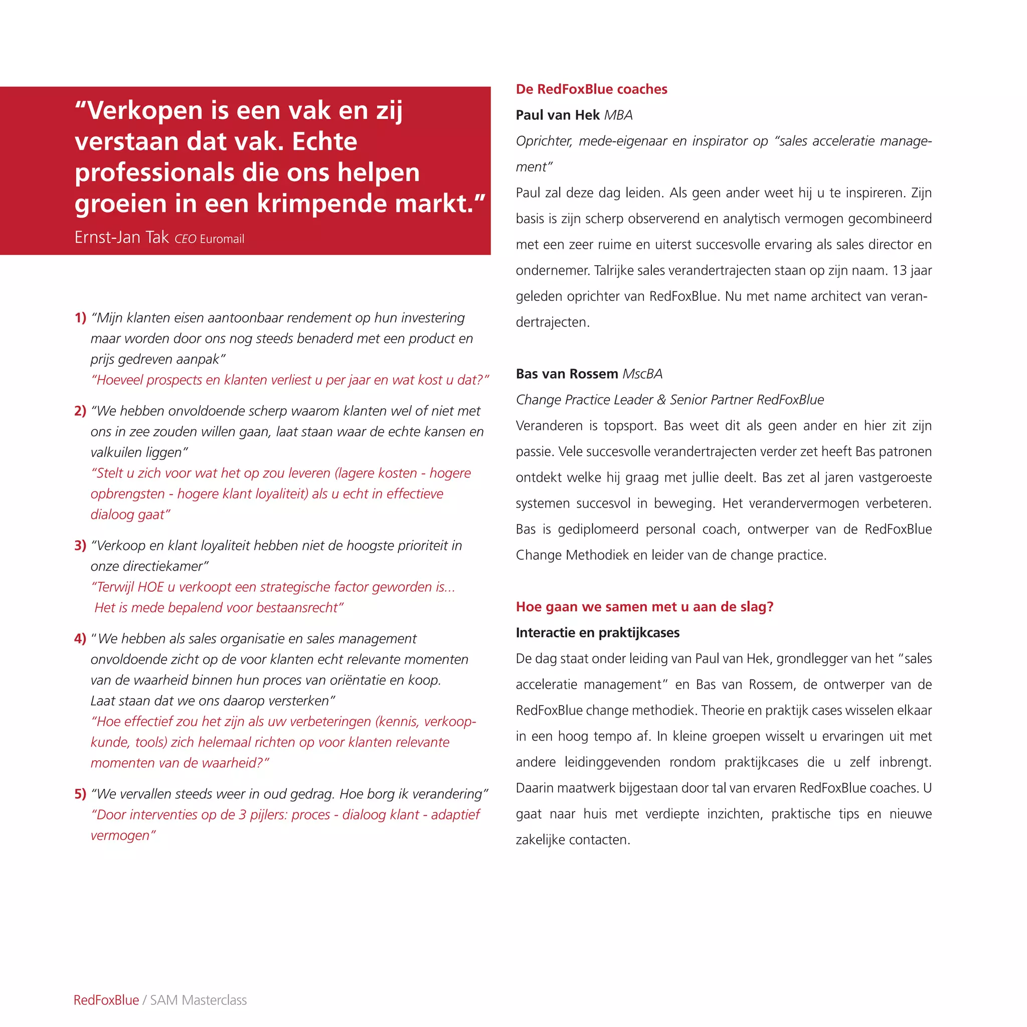 1) “Mijn klanten eisen aantoonbaar rendement op hun investering
maar worden door ons nog steeds benaderd met een product en
prijs gedreven aanpak”
“Hoeveel prospects en klanten verliest u per jaar en wat kost u dat?”
2) “We hebben onvoldoende scherp waarom klanten wel of niet met
ons in zee zouden willen gaan, laat staan waar de echte kansen en
valkuilen liggen”
“Stelt u zich voor wat het op zou leveren (lagere kosten - hogere
opbrengsten - hogere klant loyaliteit) als u echt in effectieve
dialoog gaat”
3) “Verkoop en klant loyaliteit hebben niet de hoogste prioriteit in
onze directiekamer”
“Terwijl HOE u verkoopt een strategische factor geworden is...
Het is mede bepalend voor bestaansrecht”
4) “We hebben als sales organisatie en sales management
onvoldoende zicht op de voor klanten echt relevante momenten
van de waarheid binnen hun proces van oriëntatie en koop.
Laat staan dat we ons daarop versterken”
“Hoe effectief zou het zijn als uw verbeteringen (kennis, verkoop-
kunde, tools) zich helemaal richten op voor klanten relevante
momenten van de waarheid?”
5) “We vervallen steeds weer in oud gedrag. Hoe borg ik verandering”
“Door interventies op de 3 pijlers: proces - dialoog klant - adaptief
vermogen”
RedFoxBlue / SAM Masterclass
“Verkopen is een vak en zij
verstaan dat vak. Echte
professionals die ons helpen
groeien in een krimpende markt.”
Ernst-Jan Tak CEO Euromail
De RedFoxBlue coaches
Paul van Hek MBA
Oprichter, mede-eigenaar en inspirator op “sales acceleratie manage-
ment”
Paul zal deze dag leiden. Als geen ander weet hij u te inspireren. Zijn
basis is zijn scherp observerend en analytisch vermogen gecombineerd
met een zeer ruime en uiterst succesvolle ervaring als sales director en
ondernemer. Talrijke sales verandertrajecten staan op zijn naam. 13 jaar
geleden oprichter van RedFoxBlue. Nu met name architect van veran-
dertrajecten.
Bas van Rossem MscBA
Change Practice Leader & Senior Partner RedFoxBlue
Veranderen is topsport. Bas weet dit als geen ander en hier zit zijn
passie. Vele succesvolle verandertrajecten verder zet heeft Bas patronen
ontdekt welke hij graag met jullie deelt. Bas zet al jaren vastgeroeste
systemen succesvol in beweging. Het verandervermogen verbeteren.
Bas is gediplomeerd personal coach, ontwerper van de RedFoxBlue
Change Methodiek en leider van de change practice.
Hoe gaan we samen met u aan de slag?
Interactie en praktijkcases
De dag staat onder leiding van Paul van Hek, grondlegger van het “sales
acceleratie management” en Bas van Rossem, de ontwerper van de
RedFoxBlue change methodiek. Theorie en praktijk cases wisselen elkaar
in een hoog tempo af. In kleine groepen wisselt u ervaringen uit met
andere leidinggevenden rondom praktijkcases die u zelf inbrengt.
Daarin maatwerk bijgestaan door tal van ervaren RedFoxBlue coaches. U
gaat naar huis met verdiepte inzichten, praktische tips en nieuwe
zakelijke contacten.
 