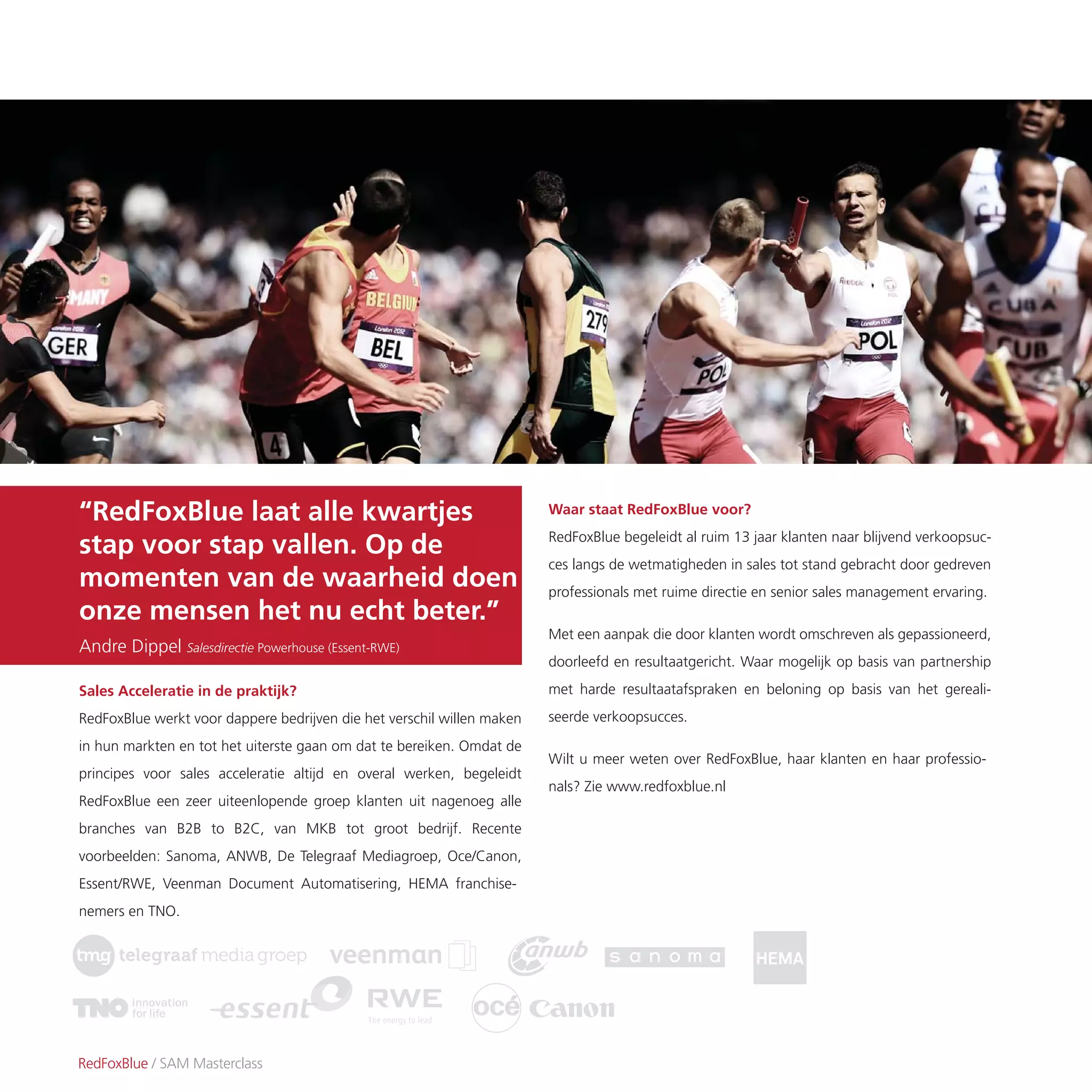 Waar staat RedFoxBlue voor?
RedFoxBlue begeleidt al ruim 13 jaar klanten naar blijvend verkoopsuc-
ces langs de wetmatigheden in sales tot stand gebracht door gedreven
professionals met ruime directie en senior sales management ervaring.
Met een aanpak die door klanten wordt omschreven als gepassioneerd,
doorleefd en resultaatgericht. Waar mogelijk op basis van partnership
met harde resultaatafspraken en beloning op basis van het gereali-
seerde verkoopsucces.
Wilt u meer weten over RedFoxBlue, haar klanten en haar professio-
nals? Zie www.redfoxblue.nl
RedFoxBlue / SAM Masterclass
Sales Acceleratie in de praktijk?
RedFoxBlue werkt voor dappere bedrijven die het verschil willen maken
in hun markten en tot het uiterste gaan om dat te bereiken. Omdat de
principes voor sales acceleratie altijd en overal werken, begeleidt
RedFoxBlue een zeer uiteenlopende groep klanten uit nagenoeg alle
branches van B2B to B2C, van MKB tot groot bedrijf. Recente
voorbeelden: Sanoma, ANWB, De Telegraaf Mediagroep, Oce/Canon,
Essent/RWE, Veenman Document Automatisering, HEMA franchise-
nemers en TNO.
“RedFoxBlue laat alle kwartjes
stap voor stap vallen. Op de
momenten van de waarheid doen
onze mensen het nu echt beter.”
Andre Dippel Salesdirectie Powerhouse (Essent-RWE)
 