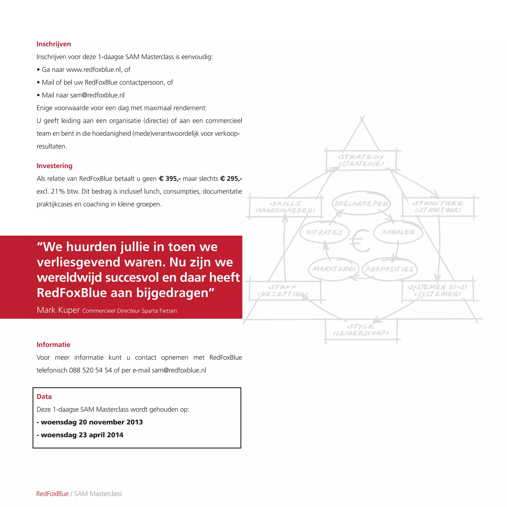 RedFoxBlue / SAM Masterclass
Inschrijven
Inschrijven voor deze 1-daagse SAM Masterclass is eenvoudig:
• Ga naar www.redfoxblue.nl, of
• Mail of bel uw RedFoxBlue contactpersoon, of
• Mail naar sam@redfoxblue.nl
Enige voorwaarde voor een dag met maximaal rendement:
U geeft leiding aan een organisatie (directie) of aan een commercieel
team en bent in die hoedanigheid (mede)verantwoordelijk voor verkoop-
resultaten.
Investering
Als relatie van RedFoxBlue betaalt u geen € 395,- maar slechts € 295,-
excl. 21% btw. Dit bedrag is inclusief lunch, consumpties, documentatie
praktijkcases en coaching in kleine groepen.
Informatie
Voor meer informatie kunt u contact opnemen met RedFoxBlue
telefonisch 088 520 54 54 of per e-mail sam@redfoxblue.nl
Data
Deze 1-daagse SAM Masterclass wordt gehouden op:
- woensdag 20 november 2013
- woensdag 23 april 2014
“We huurden jullie in toen we
verliesgevend waren. Nu zijn we
wereldwijd succesvol en daar heeft
RedFoxBlue aan bijgedragen”
Mark Kuper Commercieel Directeur Sparta Fietsen
 