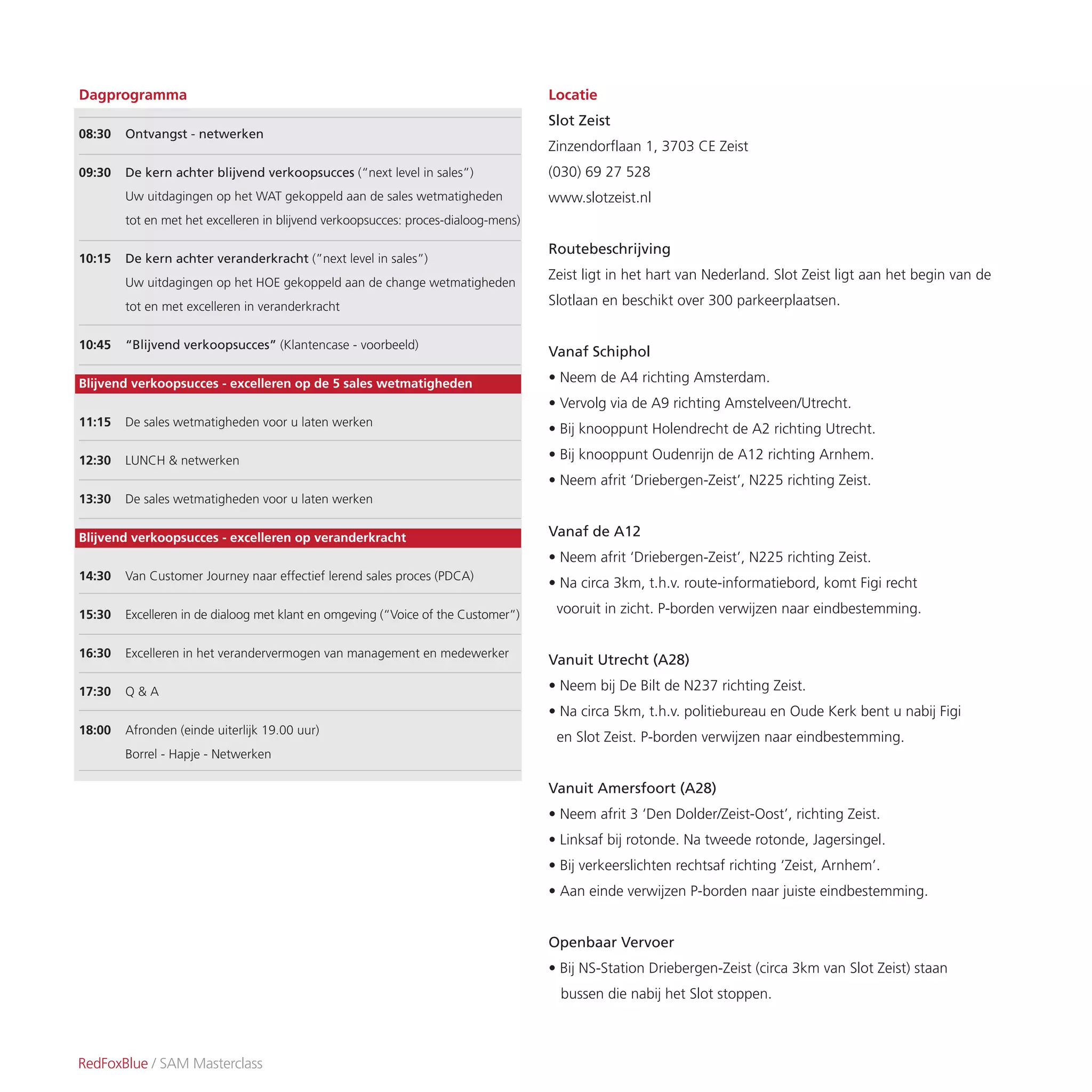Locatie
Slot Zeist
Zinzendorflaan 1, 3703 CE Zeist
(030) 69 27 528
www.slotzeist.nl
Routebeschrijving
Zeist ligt in het hart van Nederland. Slot Zeist ligt aan het begin van de
Slotlaan en beschikt over 300 parkeerplaatsen.
Vanaf Schiphol
• Neem de A4 richting Amsterdam.
• Vervolg via de A9 richting Amstelveen/Utrecht.
• Bij knooppunt Holendrecht de A2 richting Utrecht.
• Bij knooppunt Oudenrijn de A12 richting Arnhem.
• Neem afrit ‘Driebergen-Zeist’, N225 richting Zeist.
Vanaf de A12
• Neem afrit ‘Driebergen-Zeist’, N225 richting Zeist.
• Na circa 3km, t.h.v. route-informatiebord, komt Figi recht
vooruit in zicht. P-borden verwijzen naar eindbestemming.
Vanuit Utrecht (A28)
• Neem bij De Bilt de N237 richting Zeist.
• Na circa 5km, t.h.v. politiebureau en Oude Kerk bent u nabij Figi
en Slot Zeist. P-borden verwijzen naar eindbestemming.
Vanuit Amersfoort (A28)
• Neem afrit 3 ‘Den Dolder/Zeist-Oost’, richting Zeist.
• Linksaf bij rotonde. Na tweede rotonde, Jagersingel.
• Bij verkeerslichten rechtsaf richting ‘Zeist, Arnhem’.
• Aan einde verwijzen P-borden naar juiste eindbestemming.
Openbaar Vervoer
• Bij NS-Station Driebergen-Zeist (circa 3km van Slot Zeist) staan
bussen die nabij het Slot stoppen.
RedFoxBlue / SAM Masterclass
Dagprogramma
08:30 Ontvangst - netwerken
09:30 De kern achter blijvend verkoopsucces (“next level in sales”)
Uw uitdagingen op het WAT gekoppeld aan de sales wetmatigheden
tot en met het excelleren in blijvend verkoopsucces: proces-dialoog-mens)
10:15 De kern achter veranderkracht (”next level in sales”)
Uw uitdagingen op het HOE gekoppeld aan de change wetmatigheden
tot en met excelleren in veranderkracht
10:45 “Blijvend verkoopsucces” (Klantencase - voorbeeld)
Blijvend verkoopsucces - excelleren op de 5 sales wetmatigheden
11:15 De sales wetmatigheden voor u laten werken
12:30 LUNCH & netwerken
13:30 De sales wetmatigheden voor u laten werken
Blijvend verkoopsucces - excelleren op veranderkracht
14:30 Van Customer Journey naar effectief lerend sales proces (PDCA)
15:30 Excelleren in de dialoog met klant en omgeving (“Voice of the Customer”)
16:30 Excelleren in het verandervermogen van management en medewerker
17:30 Q & A
18:00 Afronden (einde uiterlijk 19.00 uur)
Borrel - Hapje - Netwerken
 