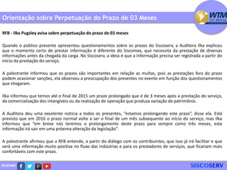 Acesse:
Orientação sobre Perpetuação do Prazo de 03 Meses
RFB - Ilka Pugsley avisa sobre perpetuação do prazo de 03 meses
Quando o público presente apresentou questionamentos sobre os prazos do Siscoserv, a Auditora Ilka explicou
que o momento certo de prestar informação é diferente do Siscomex, que necessita da prestação de diversas
informações antes da chegada da carga. No Siscoserv, a ideia é que a informação precisa ser registrada a partir do
início da prestação do serviço.
A palestrante informou que os prazos são importantes em relação as multas, pois as prestações fora do prazo
podem ocasionar sanções, ela observou a preocupação dos presentes no evento em função dos questionamentos
que chegaram.
Ilka informou que temos até o final de 2015 um prazo prolongado que é de 3 meses após a prestação do serviço,
da comercialização dos intangíveis ou da realização de operação que produza variação de patrimônio.
A Auditora deu uma excelente notícia a todos os presentes, “estamos prolongando este prazo”, disse ela. Está
previsto que em 2016 o prazo normal volte a ser o final de um mês subsequente ao início do serviço, mas Ilka
informou que “em breve nós teremos o prolongamento deste prazo para sempre como três meses, esta
informação irá sair em uma próxima alteração da legislação”.
A palestrante afirmou que a RFB entende, a partir do diálogo com os contribuintes, que isso já irá facilitar e que
será uma informação muito positiva no fluxo das indústrias e para os prestadores de serviços, que ficariam mais
confortáveis com este prazo.
 