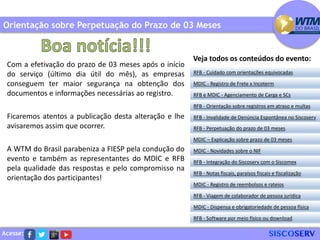 Acesse:
Com a efetivação do prazo de 03 meses após o início
do serviço (último dia útil do mês), as empresas
conseguem ter maior segurança na obtenção dos
documentos e informações necessárias ao registro.
Ficaremos atentos a publicação desta alteração e lhe
avisaremos assim que ocorrer.
A WTM do Brasil parabeniza a FIESP pela condução do
evento e também as representantes do MDIC e RFB
pela qualidade das respostas e pelo compromisso na
orientação dos participantes!
Orientação sobre Perpetuação do Prazo de 03 Meses
RFB - Cuidado com orientações equivocadas
MDIC - Registro de Frete x Incoterm
RFB e MDIC - Agenciamento de Carga e SCs
RFB - Invalidade de Denúncia Espontânea no Siscoserv
RFB - Perpetuação do prazo de 03 meses
MDIC – Explicação sobre prazo de 03 meses
RFB - Orientação sobre registros em atraso e multas
MDIC - Novidades sobre o NIF
RFB - Integração do Siscoserv com o Siscomex
RFB - Notas fiscais, paraísos fiscais e fiscalização
MDIC - Registro de reembolsos e rateios
RFB - Viagem de colaborador de pessoa jurídica
MDIC - Dispensa e obrigatoriedade de pessoa física
RFB - Software por meio físico ou download
Veja todos os conteúdos do evento:
 
