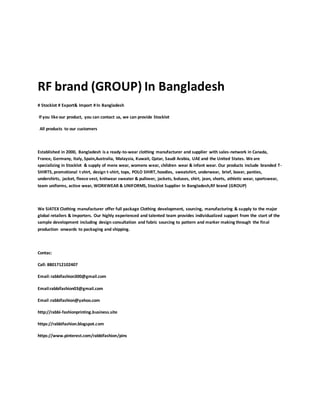 RF brand (GROUP) In Bangladesh
# Stocklot # Export& Import # In Bangladesh
If you like our product, you can contact us, we can provide Stocklot
All products to our customers
Established in 2000, Bangladesh is a ready-to-wear clothing manufacturer and supplier with sales-network in Canada,
France, Germany, Italy, Spain,Australia, Malaysia, Kuwait, Qatar, Saudi Arabia, UAE and the United States. We are
specializing in Stocklot & supply of mens wear, womens wear, children wear & infant wear. Our products include branded T-
SHIRTS, promotional t shirt, design t-shirt, tops, POLO SHIRT, hoodies, sweatshirt, underwear, brief, boxer, panties,
undershirts, jacket, fleece vest, knitwear sweater & pullover, jackets, boluses, shirt, jean, shorts, athletic wear, sportswear,
team uniforms, active wear, WORKWEAR & UNIFORMS, Stocklot Supplier In Bangladesh,RF brand (GROUP)
We SiATEX Clothing manufacturer offer full package Clothing development, sourcing, manufacturing & supply to the major
global retailers & importers. Our highly experienced and talented team provides individualized support from the start of the
sample development including design consultation and fabric sourcing to pattern and marker making through the final
production onwards to packaging and shipping.
Contac:
Call: 8801712102407
Email:rabbifashion300@gmail.com
Email:rabbifashion03@gmail.com
Email :rabbifashion@yahoo.com
http://rabbi-fashionprinting.business.site
https://rabbifashion.blogspot.com
https://www.pinterest.com/rabbifashion/pins
 