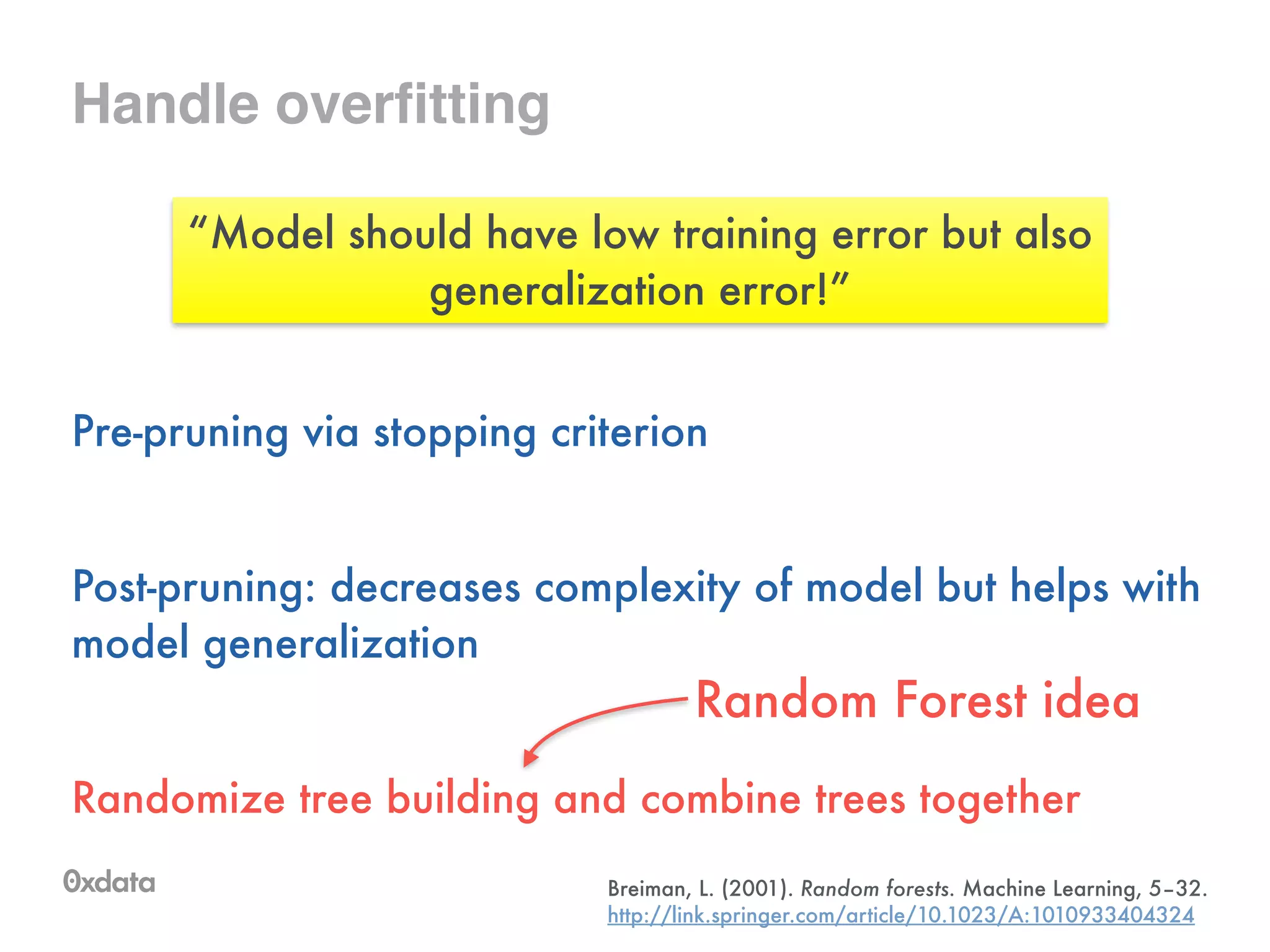 Handle overfitting
Pre-pruning via stopping criterion
!
Post-pruning: decreases complexity of model but helps with
model generalization
!
Randomize tree building and combine trees together
“Model should have low training error but also
generalization error!”
Random Forest idea
Breiman, L. (2001). Random forests. Machine Learning, 5–32.
http://link.springer.com/article/10.1023/A:1010933404324
 