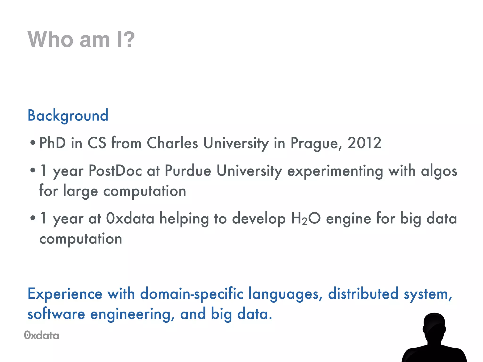 Who am I?
Background
•PhD in CS from Charles University in Prague, 2012
•1 year PostDoc at Purdue University experimenting with algos
for large computation
•1 year at 0xdata helping to develop H2O engine for big data
computation
!
Experience with domain-specific languages, distributed system,
software engineering, and big data.
 