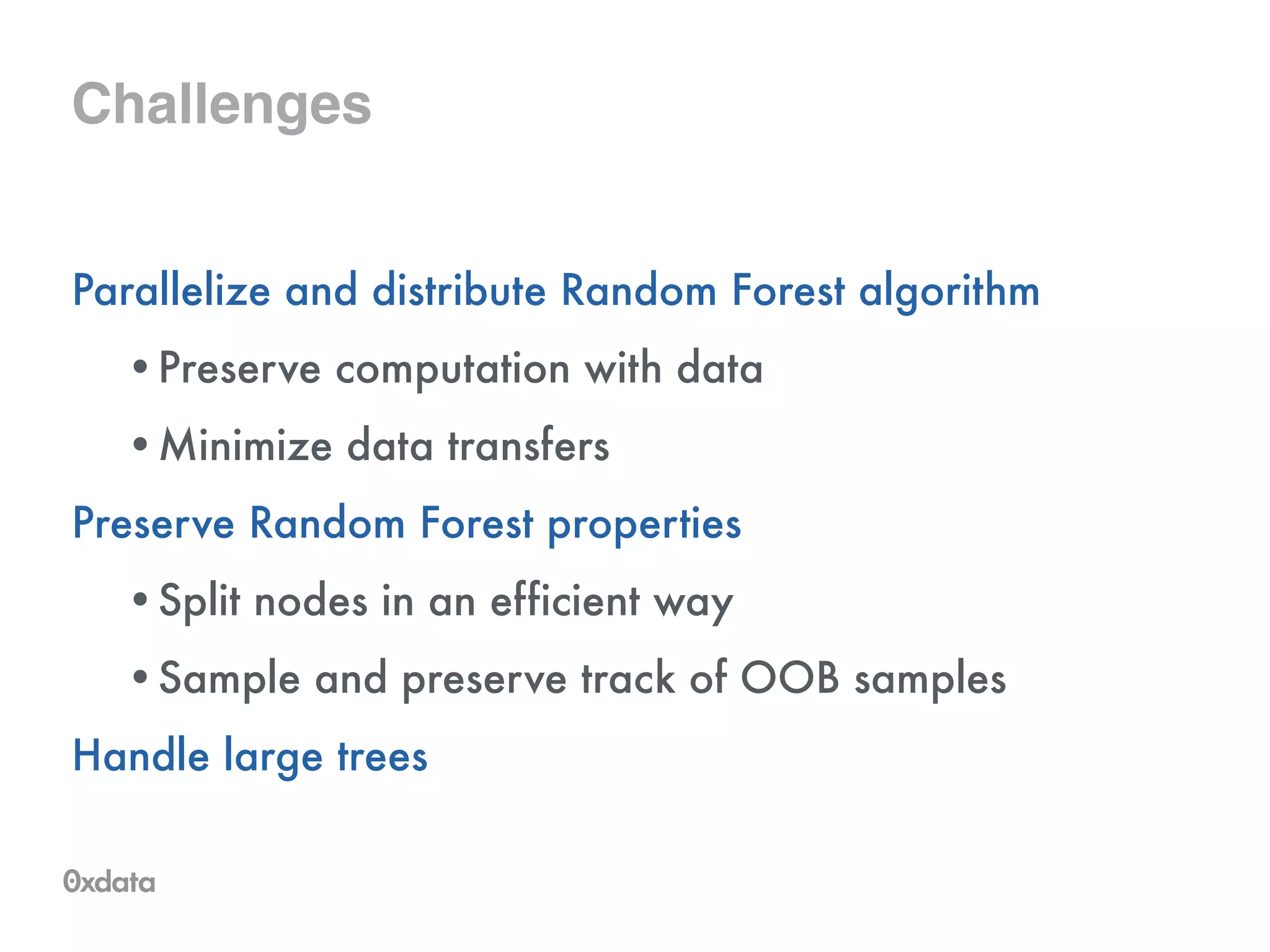Challenges
Parallelize and distribute Random Forest algorithm
•Preserve computation with data
•Minimize data transfers
Preserve Random Forest properties
•Split nodes in an efficient way
•Sample and preserve track of OOB samples
Handle large trees
 