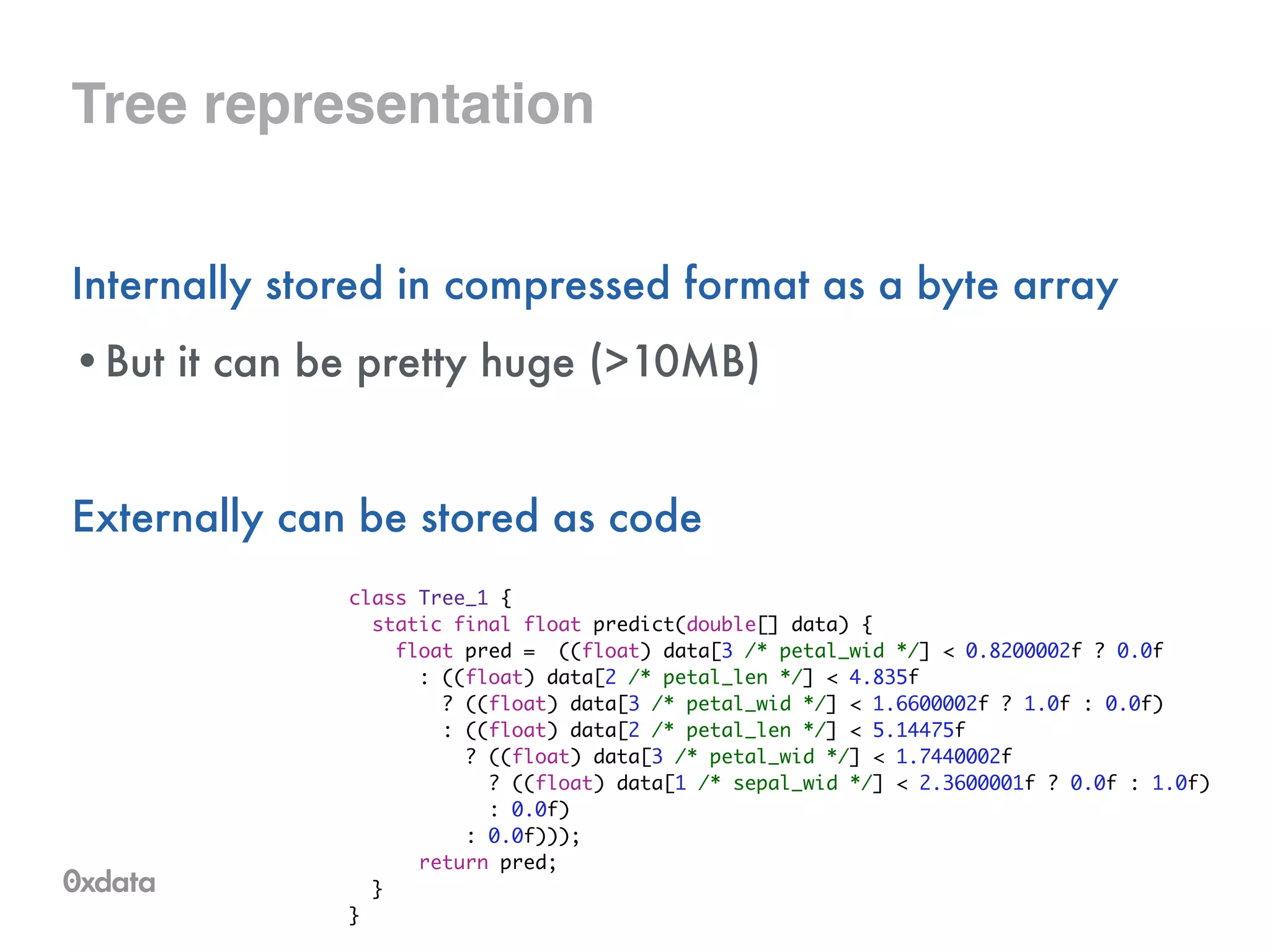 Tree representation
Internally stored in compressed format as a byte array
•But it can be pretty huge (>10MB)
!
Externally can be stored as code
class Tree_1 {	
static final float predict(double[] data) {	
float pred = ((float) data[3 /* petal_wid */] < 0.8200002f ? 0.0f	
: ((float) data[2 /* petal_len */] < 4.835f	
? ((float) data[3 /* petal_wid */] < 1.6600002f ? 1.0f : 0.0f)	
: ((float) data[2 /* petal_len */] < 5.14475f	
? ((float) data[3 /* petal_wid */] < 1.7440002f	
? ((float) data[1 /* sepal_wid */] < 2.3600001f ? 0.0f : 1.0f)	
: 0.0f)	
: 0.0f)));	
return pred;	
}	
}
 