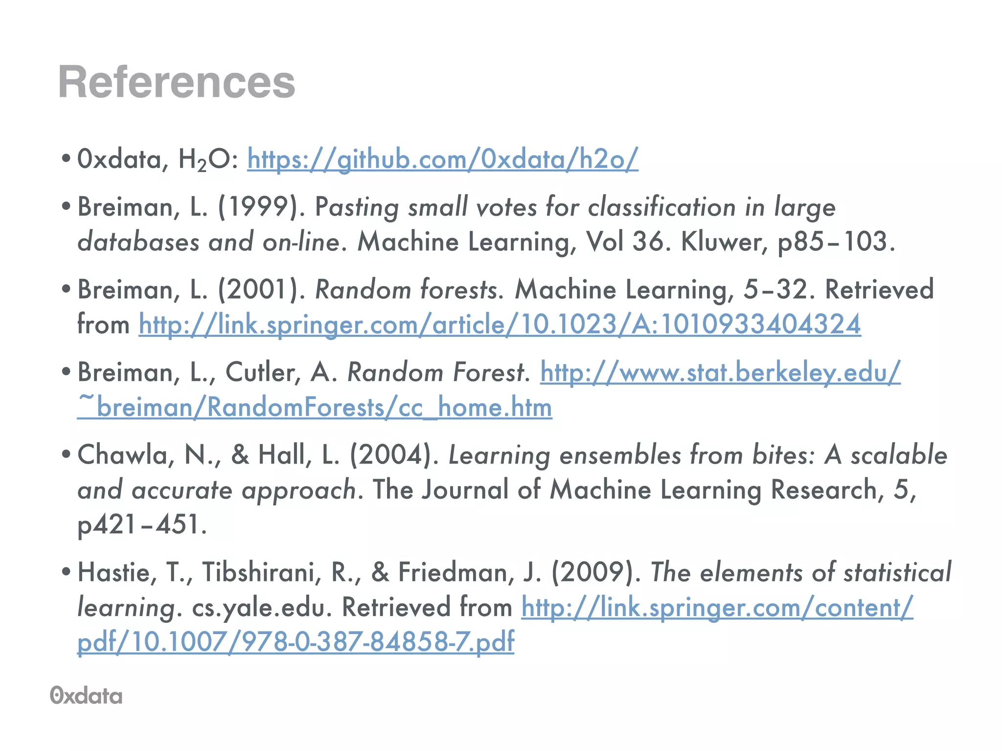 References
•0xdata, H2O: https://github.com/0xdata/h2o/
•Breiman, L. (1999). Pasting small votes for classification in large
databases and on-line. Machine Learning, Vol 36. Kluwer, p85–103.
•Breiman, L. (2001). Random forests. Machine Learning, 5–32. Retrieved
from http://link.springer.com/article/10.1023/A:1010933404324
•Breiman, L., Cutler, A. Random Forest. http://www.stat.berkeley.edu/
~breiman/RandomForests/cc_home.htm
•Chawla, N., & Hall, L. (2004). Learning ensembles from bites: A scalable
and accurate approach. The Journal of Machine Learning Research, 5,
p421–451.
•Hastie, T., Tibshirani, R., & Friedman, J. (2009). The elements of statistical
learning. cs.yale.edu. Retrieved from http://link.springer.com/content/
pdf/10.1007/978-0-387-84858-7.pdf
 