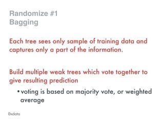 Randomize #1!
Bagging
Each tree sees only sample of training data and
captures only a part of the information.
!
Build multiple weak trees which vote together to
give resulting prediction
•voting is based on majority vote, or weighted
average
 
