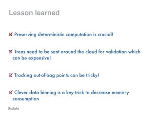 Lesson learned
Preserving deterministic computation is crucial!
!
Trees need to be sent around the cloud for validation which
can be expensive!
!
Tracking out-of-bag points can be tricky!
!
Clever data binning is a key trick to decrease memory
consumption
 