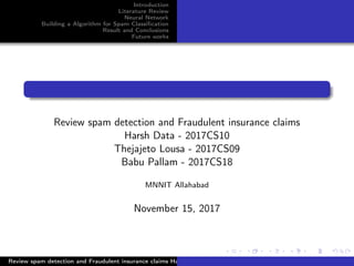 Introduction
Literature Review
Neural Network
Building a Algorithm for Spam Classiﬁcation
Result and Conclusions
Future works
Review spam detection and Fraudulent insurance claims
Harsh Data - 2017CS10
Thejajeto Lousa - 2017CS09
Babu Pallam - 2017CS18
MNNIT Allahabad
November 15, 2017
Review spam detection and Fraudulent insurance claims Harsh Data - 2017CS10 Thejajeto Lousa - 2017CS09 Babu Pa
 