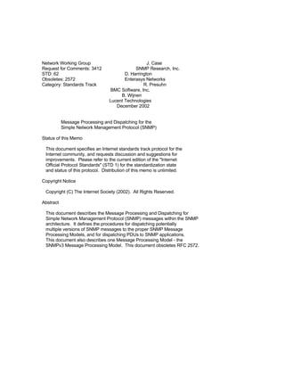 Network Working Group                             J. Case
Request for Comments: 3412                  SNMP Research, Inc.
STD: 62                                D. Harrington
Obsoletes: 2572                        Enterasys Networks
Category: Standards Track                       R. Presuhn
                                 BMC Software, Inc.
                                     B. Wijnen
                                Lucent Technologies
                                   December 2002


           Message Processing and Dispatching for the
           Simple Network Management Protocol (SNMP)

Status of this Memo

 This document specifies an Internet standards track protocol for the
 Internet community, and requests discussion and suggestions for
 improvements. Please refer to the current edition of the quot;Internet
 Official Protocol Standardsquot; (STD 1) for the standardization state
 and status of this protocol. Distribution of this memo is unlimited.

Copyright Notice

 Copyright (C) The Internet Society (2002). All Rights Reserved.

Abstract

 This document describes the Message Processing and Dispatching for
 Simple Network Management Protocol (SNMP) messages within the SNMP
 architecture. It defines the procedures for dispatching potentially
 multiple versions of SNMP messages to the proper SNMP Message
 Processing Models, and for dispatching PDUs to SNMP applications.
 This document also describes one Message Processing Model - the
 SNMPv3 Message Processing Model. This document obsoletes RFC 2572.
 