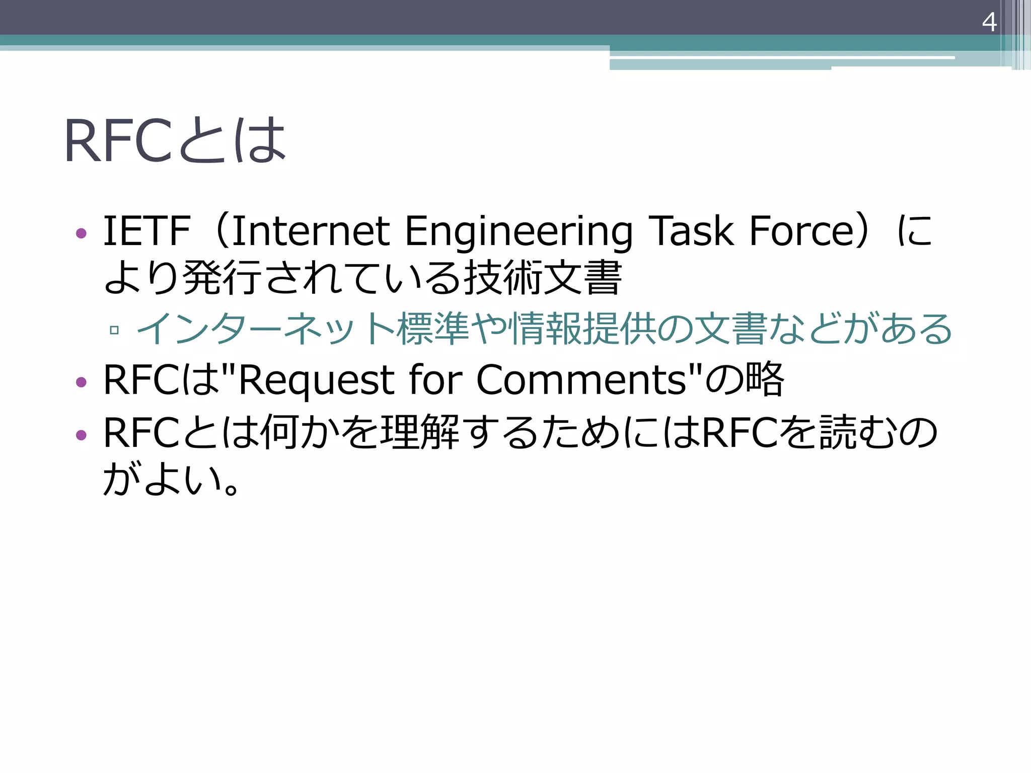4




RFCとは
•  IETF（Internet  Engineering  Task  Force）に
   より発⾏行行されている技術⽂文書
 ▫  インターネット標準や情報提供の⽂文書などがある
•  RFCは"Request  for  Comments"の略略
•  RFCとは何かを理理解するためにはRFCを読むの
   がよい。
 