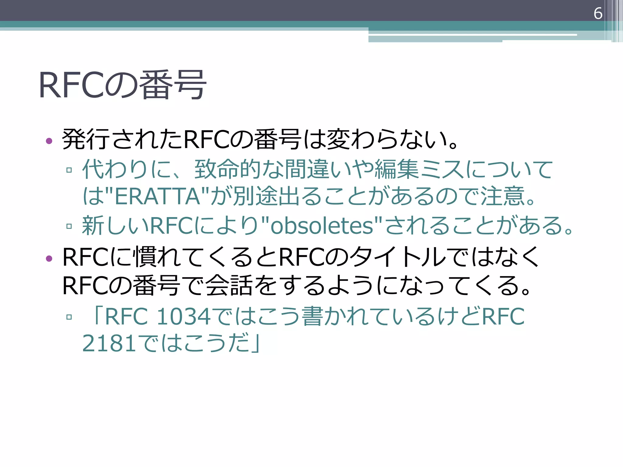 6




RFCの番号
•  発⾏行行されたRFCの番号は変わらない。
 ▫  代わりに、致命的な間違いや編集ミスについて
    は"ERATTA"が別途出ることがあるので注意。
 ▫  新しいRFCにより"obsoletes"されることがある。
•  RFCに慣れてくるとRFCのタイトルではなく
   RFCの番号で会話をするようになってくる。
 ▫  「RFC  1034ではこう書かれているけどRFC  
    2181ではこうだ」
 