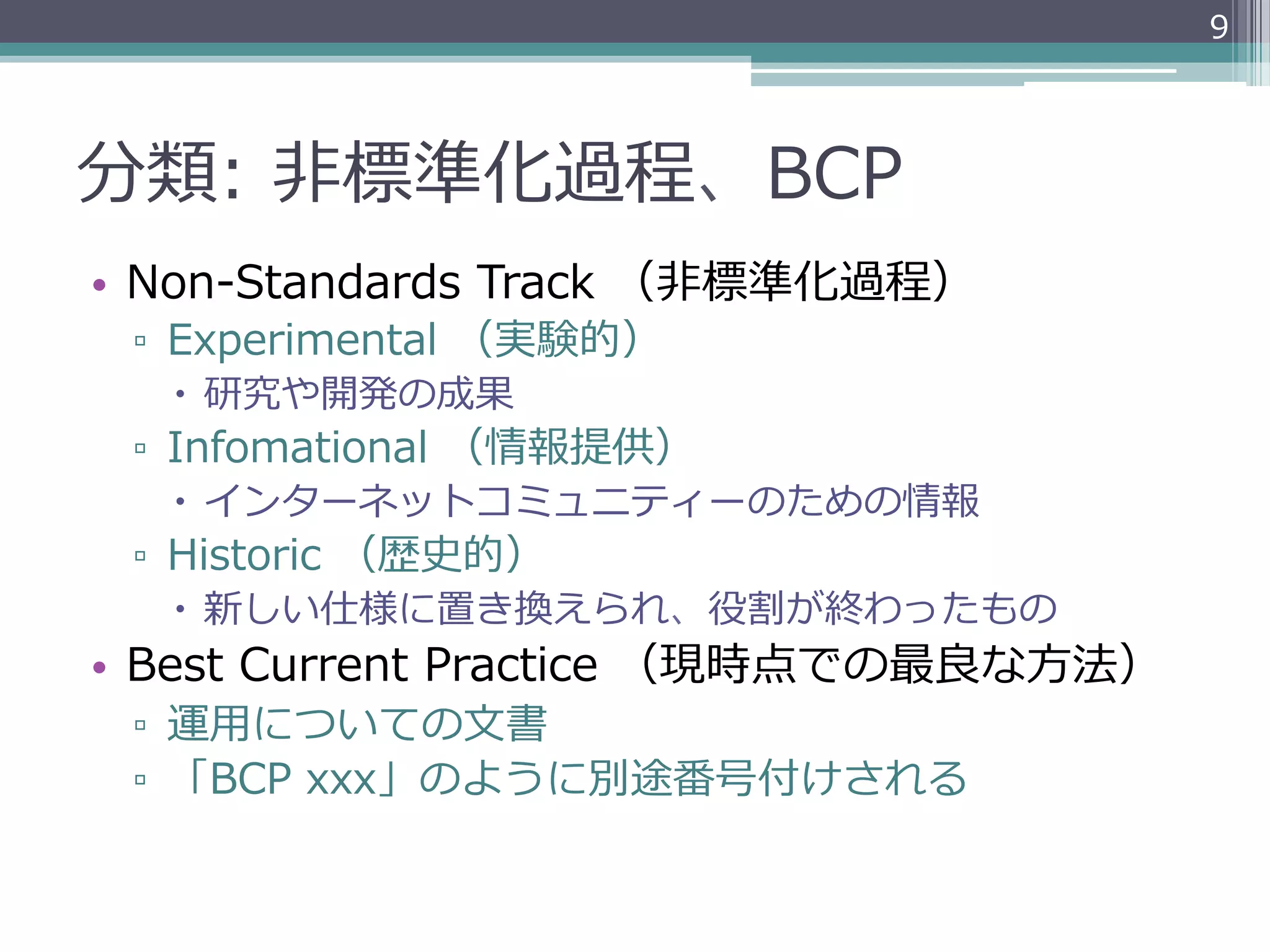 9




分類:  ⾮非標準化過程、BCP
•  Non-‐‑‒Standards  Track  （⾮非標準化過程）
 ▫  Experimental  （実験的）
   –  研究や開発の成果
 ▫  Infomational  （情報提供）
   –  インターネットコミュニティーのための情報
 ▫  Historic  （歴史的）
   –  新しい仕様に置き換えられ、役割が終わったもの
•  Best  Current  Practice  （現時点での最良良な⽅方法）
 ▫  運⽤用についての⽂文書
 ▫  「BCP  xxx」のように別途番号付けされる
 