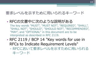 10



要求レベルを⽰示すために⽤用いられるキーワード

•  RFCの⽂文書中に次のような説明がある
  The  key  words  "MUST",  "MUST  NOT",  "REQUIRED",  "SHALL",  
  "SHALL  NOT",  "SHOULD",  "SHOULD  NOT",  "RECOMMENDED",    
  "MAY",  and  "OPTIONAL"  in  this  document  are  to  be  
  interpreted  as  described  in  RFC  2119.
•  RFC  2119  /  BCP  14  "Key  words  for  use  in  
   RFCs  to  Indicate  Requirement  Levels"
  ▫  RFCにおいて要求レベルを⽰示すために⽤用いられる
     キーワード
 