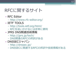 12




RFCに関するサイト
•  RFC  Editor
  ▫  http://www.rfc-‐‑‒editor.org/
•  IETF  TOOLS
  ▫  http://tools.ietf.org/html/
  ▫  RFCを追いかけるには⾮非常に便便利利
•  JPRS  DNS関連技術情報
  ▫  http://jprs.jp/tech/
  ▫  DNS関連のRFCの邦訳がある
•  DNSSECジャパン
  ▫  http://dnssec.jp/
  ▫  DNSSECに関連するRFCの邦訳や技術情報がある
 
