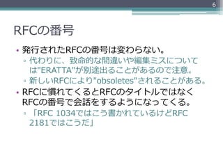 6




RFCの番号
•  発⾏行行されたRFCの番号は変わらない。
 ▫  代わりに、致命的な間違いや編集ミスについて
    は"ERATTA"が別途出ることがあるので注意。
 ▫  新しいRFCにより"obsoletes"されることがある。
•  RFCに慣れてくるとRFCのタイトルではなく
   RFCの番号で会話をするようになってくる。
 ▫  「RFC  1034ではこう書かれているけどRFC  
    2181ではこうだ」
 