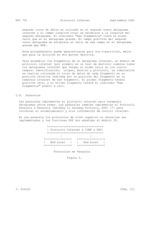 RFC 791 Protocolo Internet Septiembre 1981
segundo trozo de datos es colocado en el segundo nuevo datagrama
internet y el campo longitud total se establece a la longitud del
segundo datagrama. El indicador "más fragmentos" lleva el mismo
valor que en el datagrama grande. El campo posición del segundo
nuevo datagrama se establece al valor de ese campo en el datagrama
grande más NFB.
Este procedimiento puede generalizarse para una n-partición, mejor
que para la división en dos partes descrita.
Para ensamblar los fragmentos de un datagrama internet, un módulo de
protocolo internet (por ejemplo en un host de destino) combina todos
los datagramas internet que tengan el mismo valor en los cuatro
campos: identificación, origen, destino y protocolo. La combinación
se realiza colocando el trozo de datos de cada fragmento en su
posición relativa indicada por la posición del fragmento en la
cabecera internet de ese fragmento. El primer fragmento tendrá
posición cero, y el último fragmento tendrá el indicador "más
fragmentos" puesto a cero.
2.4. Pasarelas
Las pasarelas implementan el protocolo internet para reexpedir
datagramas entre redes. Las pasarelas también implementan el Protocolo
Pasarela a Pasarela (Gateway to Gateway Protocol, GGP) [7] para
coordinar el encaminamiento y otra información de control internet.
En una pasarela los protocolos de nivel superior no necesitan ser
implementados y las funciones GGP son añadidas al módulo IP.
+--------------------------------+
| Protocolo Internet & ICMP & GGP|
+--------------------------------+
| |
+---------------+ +---------------+
| Red Local | | Red Local |
+---------------+ +---------------+
Protocolos de Pasarela
Figura 3.
J. Postel [Pág. 11]
 