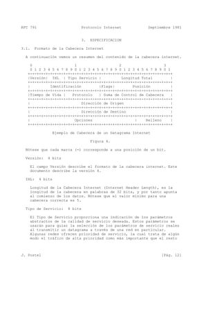 RFC 791 Protocolo Internet Septiembre 1981
3. ESPECIFICACION
3.1. Formato de la Cabecera Internet
A continuación vemos un resumen del contenido de la cabecera internet.
0 1 2 3
0 1 2 3 4 5 6 7 8 9 0 1 2 3 4 5 6 7 8 9 0 1 2 3 4 5 6 7 8 9 0 1
+-+-+-+-+-+-+-+-+-+-+-+-+-+-+-+-+-+-+-+-+-+-+-+-+-+-+-+-+-+-+-+-+
|Versión| IHL | Tipo Servicio | Longitud Total |
+-+-+-+-+-+-+-+-+-+-+-+-+-+-+-+-+-+-+-+-+-+-+-+-+-+-+-+-+-+-+-+-+
| Identificación |Flags| Posición |
+-+-+-+-+-+-+-+-+-+-+-+-+-+-+-+-+-+-+-+-+-+-+-+-+-+-+-+-+-+-+-+-+
|Tiempo de Vida | Protocolo | Suma de Control de Cabecera |
+-+-+-+-+-+-+-+-+-+-+-+-+-+-+-+-+-+-+-+-+-+-+-+-+-+-+-+-+-+-+-+-+
| Dirección de Origen |
+-+-+-+-+-+-+-+-+-+-+-+-+-+-+-+-+-+-+-+-+-+-+-+-+-+-+-+-+-+-+-+-+
| Dirección de Destino |
+-+-+-+-+-+-+-+-+-+-+-+-+-+-+-+-+-+-+-+-+-+-+-+-+-+-+-+-+-+-+-+-+
| Opciones | Relleno |
+-+-+-+-+-+-+-+-+-+-+-+-+-+-+-+-+-+-+-+-+-+-+-+-+-+-+-+-+-+-+-+-+
Ejemplo de Cabecera de un Datagrama Internet
Figura 4.
Nótese que cada marca (-) corresponde a una posición de un bit.
Versión: 4 bits
El campo Versión describe el formato de la cabecera internet. Este
documento describe la versión 4.
IHL: 4 bits
Longitud de la Cabecera Internet (Internet Header Length), es la
longitud de la cabecera en palabras de 32 bits, y por tanto apunta
al comienzo de los datos. Nótese que el valor mínimo para una
cabecera correcta es 5.
Tipo de Servicio: 8 bits
El Tipo de Servicio proporciona una indicación de los parámetros
abstractos de la calidad de servicio deseada. Estos parámetros se
usarán para guiar la selección de los parámetros de servicio reales
al transmitir un datagrama a través de una red en particular.
Algunas redes ofrecen prioridad de servicio, la cual trata de algún
modo el tráfico de alta prioridad como más importante que el resto
J. Postel [Pág. 12]
 