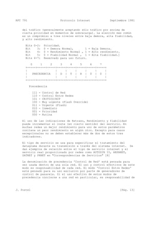 RFC 791 Protocolo Internet Septiembre 1981
del tráfico (generalmente aceptando sólo tráfico por encima de
cierta prioridad en momentos de sobrecarga). La elección más común
es un compromiso a tres niveles entre baja demora, alta fiabilidad,
y alto rendimiento.
Bits 0-2: Prioridad.
Bit 3: 0 = Demora Normal, 1 = Baja Demora.
Bit 4: 0 = Rendimiento Normal , 1 = Alto rendimiento.
Bit 5: 0 = Fiabilidad Normal , 1 = Alta fiabilidad.]
Bits 6-7: Reservado para uso futuro.
0 1 2 3 4 5 6 7
+-----+-----+-----+-----+-----+-----+-----+-----+
| | | | | | |
| PRECEDENCIA | D | T | R | 0 | 0 |
| | | | | | |
+-----+-----+-----+-----+-----+-----+-----+-----+
Precedencia
111 - Control de Red
110 - Control Entre Redes
101 - CRITICO/ECP
100 - Muy urgente (Flash Override)
011 - Urgente (Flash)
010 - Inmediato
001 - Prioridad
000 - Rutina
El uso de las indicaciones de Retraso, Rendimiento y fiabilidad
puede incrementar el coste (en cierto sentido) del servicio. En
muchas redes un mejor rendimiento para uno de estos parámetros
conlleva un peor rendimiento en algún otro. Excepto para casos
excepcionales no se deben establecer más de dos de estos tres
indicadores.
El tipo de servicio se usa para especificar el tratamiento del
datagrama durante su transmisión a través del sistema internet. Se
dan ejemplos de relación entre el tipo de servicio internet y el
servicio real proporcionado por redes como AUTODIN II, ARPANET,
SATNET y PRNET en "Correspondencias de Servicios" [8]
La denominación de precedencia 'Control de Red' está pensada para
ser usada dentro de una sola red. El uso y control efectivos de este
modo es responsabilidad de cada red. El modo 'Control Entre Redes'
está pensado para su uso exclusivo por parte de generadores de
control de pasarela. Si el uso efectivo de estos modos de
precedencia concierne a una red en particular, es responsabilidad de
J. Postel [Pág. 13]
 