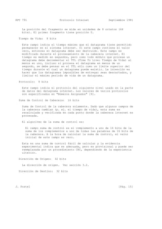 RFC 791 Protocolo Internet Septiembre 1981
La posición del fragmento se mide en unidades de 8 octetos (64
bits). El primer fragmento tiene posición 0.
Tiempo de Vida: 8 bits
Este campo indica el tiempo máximo que el datagrama tiene permitido
permanecer en el sistema internet. Si este campo contiene el valor
cero, entonces el datagrama debe ser destruído. Este campo es
modificado durante el procesamiento de la cabecera internet. El
tiempo es medido en segundos, pero como todo módulo que procese un
datagrama debe decrementar el TTL (Time To Live: Tiempo de Vida) al
menos en uno, incluso si procesa el datagrama en menos de un
segundo, se debe pensar en el TTL sólo como un límite superior del
tiempo durante el cual un datagrama puede existir. La intención es
hacer que los datagramas imposibles de entregar sean descartados, y
limitar el máximo periodo de vida de un datagrama.
Protocolo: 8 bits
Este campo indica el protocolo del siguiente nivel usado en la parte
de datos del datagrama internet. Los valores de varios protocolos
son especificados en "Números Asignados" [9].
Suma de Control de Cabecera: 16 bits
Suma de Control de la cabecera solamente. Dado que algunos campos de
la cabecera cambian (p. ej. el tiempo de vida), esta suma es
recalculada y verificada en cada punto donde la cabecera internet es
procesada.
El algoritmo de la suma de control es:
El campo suma de control es el complemento a uno de 16 bits de la
suma de los complementos a uno de todas las palabras de 16 bits de
la cabecera. A la hora de calcular la suma de control, el valor
inicial de este campo es cero.
Esta es una suma de control fácil de calcular y la evidencia
experimental indica que es adecuada, pero es provisional y puede ser
reemplazada por un procedimiento CRC, dependiendo de la experiencia
ulterior.
Dirección de Origen: 32 bits
La dirección de origen. Ver sección 3.2.
Dirección de Destino: 32 bits
J. Postel [Pág. 15]
 