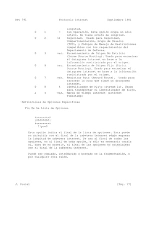 RFC 791 Protocolo Internet Septiembre 1981
longitud.
0 1 - Sin Operación. Esta opción ocupa un sólo
octeto. No tiene octeto de longitud.
0 2 11 Seguridad. Usado para Seguridad,
Compartimentación, Grupo de Usuario
(TCC), y Códigos de Manejo de Restricciones
compatibles con los requerimientos del
Departamento de Defensa.
0 3 var. Encaminamiento de Origen No Estricto
(Loose Source Routing). Usado para encaminar
el datagrama internet en base a la
información suministrada por el origen.
0 9 var. Encaminamiento de Origen Fijo (Strict
Source Routing). Usado para encaminar el
datagrama internet en base a la información
suministrada por el origen.
0 7 var. Registrar Ruta (Record Route). Usado para
rastrear la ruta que sigue un datagrama
internet.
0 8 4 Identificador de Flujo (Stream ID). Usado
para transportar el identificador de flujo.
2 4 var. Marca de Tiempo Internet (Internet
Timestamp)
Definiciones de Opciones Específicas
Fin De La Lista de Opciones
+--------+
|00000000|
+--------+
Tipo=0
Esta opción indica el final de la lista de opciones. Esta puede
no coincidir con el final de la cabecera internet ségún expresa
la longitud de cabecera internet. Se usa al final de todas las
opciones, no al final de cada opción, y sólo es necesario usarla
si, caso de no hacerlo, el final de las opciones no coincidiera
con el final de la cabecera internet.
Puede ser copiado, introducido o borrado en la fragmentación, o
por cualquier otra razón.
J. Postel [Pág. 17]
 