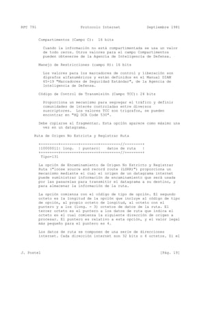RFC 791 Protocolo Internet Septiembre 1981
Compartimentos (Campo C): 16 bits
Cuando la información no está compartimentada se usa un valor
de todo ceros. Otros valores para el campo Compartimentos
pueden obtenerse de la Agencia de Inteligencia de Defensa.
Manejo de Restricciones (campo H): 16 bits
Los valores para los marcadores de control y liberación son
digrafos alfanuméricos y están definidos en el Manual DIAM
65-19 "Marcadores de Seguridad Estándar", de la Agencia de
Inteligencia de Defensa.
Código de Control de Transmisión (Campo TCC): 24 bits
Proporciona un mecanismo para segregar el tráfico y definir
comunidades de interés controladas entre diversos
suscriptores. Los valores TCC son trigrafos, se pueden
encontrar en "HQ DCA Code 530".
Debe copiarse al fragmentar. Esta opción aparece como máximo una
vez en un datagrama.
Ruta de Origen No Estricta y Registrar Ruta
+--------+--------+--------+---------//--------+
|10000011| long. | puntero| datos de ruta |
+--------+--------+--------+---------//--------+
Tipo=131
La opción de Encaminamiento de Origen No Estricto y Registrar
Ruta ("loose source and record route (LSRR)") proporciona un
mecanismo mediante el cual el origen de un datagrama internet
puede suministrar información de encaminamiento que será usada
por las pasarelas para transmitir el datagrama a su destino, y
para almacenar la información de la ruta.
La opción comienza con el código de tipo de opción. El segundo
octeto es la longitud de la opción que incluye al código de tipo
de opción, al propio octeto de longitud, al octeto con el
puntero y a los (long. - 3) octetos de datos de la ruta. El
tercer octeto es el puntero a los datos de ruta que indica el
octeto en el cual comienza la siguiente dirección de origen a
procesar. El puntero es relativo a esta opción, y el valor legal
más pequeño para el puntero es 4.
Los datos de ruta se componen de una serie de direcciones
internet. Cada dirección internet son 32 bits o 4 octetos. Si el
J. Postel [Pág. 19]
 