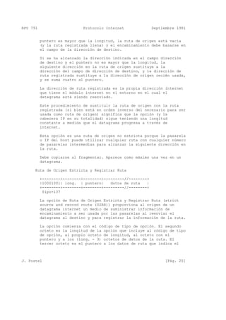 RFC 791 Protocolo Internet Septiembre 1981
puntero es mayor que la longitud, la ruta de origen está vacía
(y la ruta registrada llena) y el encaminamiento debe basarse en
el campo de la dirección de destino.
Si se ha alcanzado la dirección indicada en el campo dirección
de destino y el puntero no es mayor que la longitud, la
siguiente dirección en la ruta de origen sustituye a la
dirección del campo de dirección de destino, y la dirección de
ruta registrada sustituye a la dirección de origen recién usada,
y se suma cuatro al puntero.
La dirección de ruta registrada es la propia dirección internet
que tiene el módulo internet en el entorno en el cual el
datagrama está siendo reenviado.
Este procedimiento de sustituir la ruta de origen con la ruta
registrada (si bien está en orden inverso del necesario para ser
usada como ruta de origen) significa que la opción (y la
cabecera IP en su totalidad) sigue teniendo una longitud
constante a medida que el datagrama progresa a través de
internet.
Esta opción es una ruta de origen no estricta porque la pasarela
o IP del host puede utilizar cualquier ruta con cualquier número
de pasarelas intermedias para alcanzar la siguiente dirección en
la ruta.
Debe copiarse al fragmentar. Aparece como máximo una vez en un
datagrama.
Ruta de Origen Estricta y Registrar Ruta
+--------+--------+--------+---------//--------+
|10001001| long. | puntero| datos de ruta |
+--------+--------+--------+---------//--------+
Tipo=137
La opción de Ruta de Origen Estricta y Registrar Ruta (strict
source and record route (SSRR)) proporciona al origen de un
datagrama internet un medio de suministrar información de
encaminamiento a ser usada por las pasarelas al reenviar el
datagrama al destino y para registrar la información de la ruta.
La opción comienza con el código de tipo de opción. El segundo
octeto es la longitud de la opción que incluye al código de tipo
de opción, al propio octeto de longitud, al octeto con el
puntero y a los (long. - 3) octetos de datos de la ruta. El
tercer octeto es el puntero a los datos de ruta que indica el
J. Postel [Pág. 20]
 