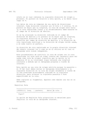 RFC 791 Protocolo Internet Septiembre 1981
octeto en el cual comienza la siguiente dirección de origen a
procesar. El puntero es relativo a esta opción, y su menor valor
legal es 4.
Los datos de ruta se componen de una serie de direcciones
internet. Cada dirección internet son 32 bits o 4 octetos. Si el
puntero es mayor que la longitud, la ruta de origen está vacía
(y la ruta registrada llena) y el encaminamiento debe basarse en
el campo de la dirección de destino.
Si se ha alcanzado la dirección indicada en el campo de
dirección de destino y el puntero no es mayor que la longitud,
la siguiente dirección en la ruta de origen sustituye a la
dirección del campo de dirección de destino, y la dirección de
ruta registrada sustituye a la dirección de origen recién usada,
y se suma cuatro al puntero.
La dirección de ruta registrada es la propia dirección internet
del módulo internet tal y como es en el entorno en el cual el
datagrama está siendo reexpedido.
Este procedimiento de sustituir la ruta de origen con la ruta
registrada (si bien está en orden inverso del necesario para ser
usada como ruta de origen) significa que la opción (y la
cabecera IP en su totalidad) sigue teniendo una longitud
constante a medida que el datagrama progresa a través de
internet.
Esta opción es una ruta de origen estricta porque la pasarela o
el IP del host deben enviar el datagrama directamente a la
siguiente dirección en la ruta de origen sólamente a través de
la red conectada directamente indicada en la siguiente
dirección, para alcanzar la siguiente pasarela o host
especificado en la ruta.
Debe copiarse al fragmentar. Aparece como máximo una vez en un
datagrama.
Registrar Ruta
+--------+--------+--------+---------//--------+
|00000111| long. | puntero| datos de ruta |
+--------+--------+--------+---------//--------+
Tipo=7
La opción de Registrar Ruta proporciona un mecanismo para
registrar la ruta de un datagrama internet.
J. Postel [Pág. 21]
 