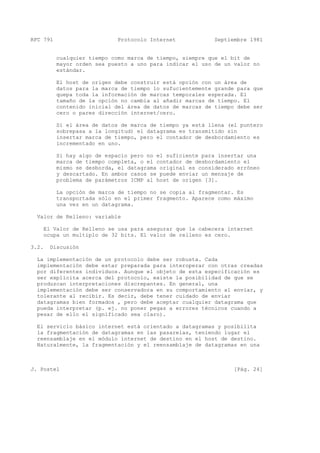 RFC 791 Protocolo Internet Septiembre 1981
cualquier tiempo como marca de tiempo, siempre que el bit de
mayor orden sea puesto a uno para indicar el uso de un valor no
estándar.
El host de origen debe construir está opción con un área de
datos para la marca de tiempo lo sufucientemente grande para que
quepa toda la información de marcas temporales esperada. El
tamaño de la opción no cambia al añadir marcas de tiempo. El
contenido inicial del área de datos de marcas de tiempo debe ser
cero o pares dirección internet/cero.
Si el área de datos de marca de tiempo ya está llena (el puntero
sobrepasa a la longitud) el datagrama es transmitido sin
insertar marca de tiempo, pero el contador de desbordamiento es
incrementado en uno.
Si hay algo de espacio pero no el suficiente para insertar una
marca de tiempo completa, o el contador de desbordamiento el
mismo se desborda, el datagrama original es considerado erróneo
y descartado. En ambos casos se puede enviar un mensaje de
problema de parámetros ICMP al host de origen [3].
La opción de marca de tiempo no se copia al fragmentar. Es
transportada sólo en el primer fragmento. Aparece como máximo
una vez en un datagrama.
Valor de Relleno: variable
El Valor de Relleno se usa para asegurar que la cabecera internet
ocupa un multiplo de 32 bits. El valor de relleno es cero.
3.2. Discusión
La implementación de un protocolo debe ser robusta. Cada
implementación debe estar preparada para interoperar con otras creadas
por diferentes individuos. Aunque el objeto de esta especificación es
ser explícita acerca del protocolo, existe la posibilidad de que se
produzcan interpretaciones discrepantes. En general, una
implementación debe ser conservadora en su comportamiento al enviar, y
tolerante al recibir. Es decir, debe tener cuidado de enviar
datagramas bien formados , pero debe aceptar cualquier datagrama que
pueda interpretar (p. ej. no poner pegas a errores técnicos cuando a
pesar de ello el significado sea claro).
El servicio básico internet está orientado a datagramas y posibilita
la fragmentación de datagramas en las pasarelas, teniendo lugar el
reensamblaje en el módulo internet de destino en el host de destino.
Naturalmente, la fragmentación y el reensamblaje de datagramas en una
J. Postel [Pág. 24]
 
