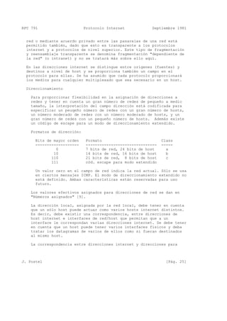 RFC 791 Protocolo Internet Septiembre 1981
red o mediante acuerdo privado entre las pasarelas de una red está
permitido también, dado que esto es transparente a los protocolos
internet y a protocolos de nivel superior. Este tipo de fragmentación
y reensamblaje transparente se denomina fragmentación "dependiente de
la red" (o intranet) y no se tratará más sobre ello aquí.
En las direcciones internet se distingue entre orígenes (fuentes) y
destinos a nivel de host y se proporciona también un campo en el
protocolo para ellas. Se ha asumido que cada protocolo proporcionará
los medios para cualquier multiplexado que sea necesario en un host.
Direccionamiento
Para proporcionar flexibilidad en la asignación de direcciones a
redes y tener en cuenta un gran número de redes de pequeño a medio
tamaño, la interpretación del campo dirección está codificada para
especificar un peuqeño número de redes con un gran número de hosts,
un número moderado de redes con un número moderado de hosts, y un
gran número de redes con un pequeño número de hosts. Además existe
un código de escape para un modo de direccionamiento extendido.
Formatos de dirección:
Bits de mayor orden Formato Class
------------------- ------------------------------- -----
0 7 bits de red, 24 bits de host a
10 14 bits de red, 16 bits de host b
110 21 bits de red, 8 bits de host c
111 cód. escape para modo extendido
Un valor cero en el campo de red indica la red actual. Sólo se usa
en ciertos mensajes ICMP. El modo de direccionamiento extendido no
está definido. Ambas características están reservadas para uso
futuro.
Los valores efectivos asignados para direcciones de red se dan en
"Números asignados" [9].
La dirección local, asignada por la red local, debe tener en cuenta
que un sólo host puede actuar como varios hosts internet distintos.
Es decir, debe existir una correspondencia, entre direcciones de
host internet e interfaces de red/host que permitan que a un
interface le correspondan varias direcciones internet. Se debe tener
en cuenta que un host puede tener varios interfaces físicos y deba
tratar los datagramas de varios de ellos como si fueran destinados
al mismo host.
La correspondencia entre direcciones internet y direcciones para
J. Postel [Pág. 25]
 