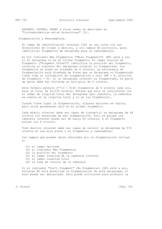 RFC 791 Protocolo Internet Septiembre 1981
ARPANET, SATNET, PRNET y otras redes se describen en
"Correspondencias entre direcciones" [5].
Fragmentación y Reensamblaje.
El campo de identificación internet (ID) se usa junto con las
direcciones de origen y destino, y los campos de protocolo, para
identificar fragmentos de datagrama para su reensamblaje.
El bit indicador Más Fragmentos ("More Fragments") (MF) está a uno
si el datagrama no es el último fragmento. El campo Posicón de
Fragmento ("Fragment Offset") identifica la posición del fragmento,
relativa al comienzo del datagrama original no fragmentado. Los
fragmentos se miden en unidades de 8 octetos. La estrategia de
fragmentación está diseñada de forma que un datagrama no fragmentado
tiene toda su información de fragmentación a cero (MF = 0, posición
de fragmento = 0). Si un datagrama internet es fragmentado, su parte
de datos debe ser dividida en múltiplos de 8 octetos.
Este formato permite 2**13 = 8192 fragmentos de 8 octetos cada uno,
para un total de 65,536 octetos. Nótese que esto es consistente con
el campo de longitud total del datagrama (por supuesto, la cabecera
se cuenta en la longitud total y no en los fragmentos).
Cuando tiene lugar la fragmentación, algunas opciones se copian,
pero otras permanecen sólo en el primer fragmento.
Cada módulo internet debe ser capaz de transmitir un datagrama de 68
octetos sin necesidad de más fragmentación. Esto es porque una
cabecera internet puede ser de hasta 60 octetos, y el fragmento
mínimo son 8 octetos.
Todo destino internet debe ser capaz de recibir un datagrama de 576
octetos en una sola pieza o en fragmentos a reensamblar.
Los campos que pueden verse afectados por la fragmentación incluye
a:
(1) el campo opciones
(2) el indicador Más Fragmentos
(3) la posición del fragmento
(4) el campo longitud de la cabecera internet
(5) el campo longitud total
(6) la suma de control de la cabecera
Si el indicador "Don't Fragment" (No Fragmentar) (DF) está a uno,
entonces NO está permitida la fragmentación de este datagrama, si
bien puede ser descartado. Esto puede utilizarse para prohibir la
J. Postel [Pág. 26]
 
