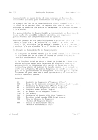 RFC 791 Protocolo Internet Septiembre 1981
fragmentación en casos donde el host receptor no dispone de
suficientes recursos para reensamblar los fragmentos internet.
Un ejemplo del uso de la característica "Don't Fragment" es aliviar
la carga de un pequeño host. Un pequeño host podría tener un
programa de arranque que acepte un datagrama, lo almacene en memoria
y lo ejecute.
Los procedimientos de fragmentación y reensamblaje se describen de
forma mucho más sencilla mediante ejemplos. Los siguientes
procedimientos son oimplementaciones de ejemplo.
Notación general en los pseudo-programas siguientes: "=<" significa
"menor o igual que", "#" significa "no igual", "=" significa
"igual", "<-" significa "se le asigna". Además, "x to y" incluye 'x'
y excluye 'y'; por ejemplo, "4 to 7" incluiría 4, 5 y 6 (pero no 7).
Un Ejemplo de Procedimiento de Fragmentación
Al datagrama de tamaño máximo que se puede transmitir a través de
la siguiente red se le llama la unidad de transmisión máxima
(maximun transmission unit (MTU)).
Si la longitud total es menor o igual la unidad de transmisión
máxima entonces pasar este datagrama al siguiente paso en el
procesamiento de datagrama; sino partir el datagrama en dos
fragmentos, siendo el primero de tamaño máximo, y el segundo el
resto del datagrama. El primer fragmento es pasado al siguiente
paso en el procesamiento de datagramas, mientras que el segundo
fragmento se pasa otra vez a este procedimiento en caso de ser
todavía demasiado grande.
Notación:
FO - Posición de Fragmento ("Fragment Offset")
IHL - Long. de la cabecera internet (Internet Header Length)
DF - Indicador No Fragmentar ("Don't Fragment")
MF - indicador Más Fragmentos ("More Fragment")
TL - Longitud total (Total Length)
OFO - FO Previo ("Old Fragment Offset")
OIHL - IHL Previo
OMF - indicador MF Previo (Old More Fragments)
OTL - Longitud total previa (Old Total Length)
NFB - Núm. de bloques de fragmento
(Number of Fragment Blocks)
MTU - Unidad de transmisión máxima
(Maximum Transmission Unit)
J. Postel [Pág. 27]
 