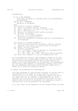 RFC 791 Protocolo Internet Septiembre 1981
Procedimiento:
SI TL =< MTU ENTONCES
Pasar este datagrama al siguiente paso en el procesamiento
de datagramas.
SINO SI DF = 1 ENTONCES
descartar el datagrama
SINO
Para producir el primer fragmento:
(1) Copiar la cabecera internet original;
(2) OIHL <- IHL; OTL <- TL; OFO <- FO; OMF <- MF;
(3) NFB <- (MTU-IHL*4)/8;
(4) Adjuntar los primeros NFB*8 octetos de datos;
(5) Corregir la cabecera:
MF <- 1; TL <- (IHL*4)+(NFB*8);
Recalcular la Suma de Control;
(6) Pasar este datagrama al siguiente paso en el procesamiento
de datagramas;
Para producir el segundo fragmento:
(7) Copiar de forma selectiva la cabecera internet (algunas
opciones no se copian, ver definiciones de opción);
(8) Añadir los datos restantes;
(9) Corregir la cabecera:
IHL <- (((OIHL*4)-(long. de opciones no copiadas))+3)/4;
TL <- OTL - NFB*8 - (OIHL-IHL)*4);
FO <- OFO + NFB; MF <- OMF; Recalcular Suma de Control;
(10) Pasar este fragmento al test de fragmentación; FIN.
En el procedimiento anterior cada fragmento (excepto el último)
fue construído con el tamaño máximo permitido. Otra alternativa
podría producir datagramas menores que el tamaño máximo. Por
ejemplo, uno podría implementar un procedimiento de fragmentación
que dividiera repetidamente los datagramas grandes en dos hasta
que los fragmentos resultantes fueran de menor tamaño que el
tamaño de la unidad de transmisión máxima.
Un ejemplo de Procedimiento de Reensamblaje
Para cada datagrama el identificador de buffer se calcula como la
concatenación de los campos de origen, destino, protocolo e
identificación. Si se trata de un datagrama completo (es decir,
los campos Posición de Fragmento y Más Fragmentos son cero),
entonces todos los recursos de reensamblaje asociados con este
identificador de buffer son liberados y el datagrama se pasa al
siguiente paso en el procesamiento de datagramas.
Si no hay a mano otros fragmentos con este identificador de buffer
J. Postel [Pág. 28]
 