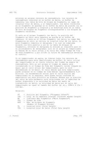 RFC 791 Protocolo Internet Septiembre 1981
entonces se asignan recursos de reensamblaje. Los recursos de
reensamblaje consisten en un buffer de datos, un buffer de
cabecera, una tabla de bits de bloque de fragmento, un campo de
longitud total de datos, y un temporizador. Los datos contenidos
en el fragmento se guardan en el buffer de datos de acuerdo con su
posición de fragmento y longitud y se modifican bits en la tabla
de bits de bloques de fragmento correspondientes a los bloques de
fragmento recibidos.
Si este es el primer fragmento (es decir, la posición del
fragmento es cero) esta cabecera se guarda en el buffer de
cabecera. Si este es el último fragmento (es decir, su campo Más
Fragmentos es cero) se calcula la longitud total de los datos. Si
este fragmento completa el datagrama ( lo cual se comprueba
mirando los bits puestos a uno en la tabla de bloques de
fragmento), entonces el datagrama es enviado al siguiente paso en
el procesamiento de datagramas; sino se le asigna al temporizador
el máximo de su valor actual y el valor del campo Tiempo de Vida
de este fragmento; y por último la rutina de reensamblaje devuelve
el control.
Si el temporizador se agota, se liberan todos los recursos de
reensamblaje para este identificador de buffer. El valor inicial
del temporizador es un límite inferior del tiempo de espera de
reensamblaje. Esto es así porque el tiempo de espera será
incrementado si el Tiempo de Vida del fragmento recién llegado es
mayor que el valor actual del temporizador, pero no será
decrementado si es menor. El valor máximo que este temporizador
puede alcanzar es el timepo de vida máximo (aproximadamente 4.25
minutos). La recomendación actual para el valor inicial del
temporizador es 15 segundos. Este puede variar conforme la
experiencia con este protocolo se acumule. Nótese que la elección
del valor de este parámetro está relacionada con la capacidad de
buffer disponible y la velocidad de datos del medio de
transmisión; es decir, la velocidad de datos por el valor del
temporizador es igual al tamaño del buffer (p. ej., 10Kb/s X 15s =
150 Kb).
Notación:
FO - Posición del Fragmento ("Fragment Offset")
IHL - Long. de la cabecera internet (Internet Header Length)
MF - indicador Más Fragmentos ("More Fragments")
TTL - Timepo de Vida
NFB - Núm. de bloques de fragmento
(Number of Fragment Blocks)
TL - Longitud total (Total Length)
TDL - Longitud total de Datos (Total Data Length)
J. Postel [Pág. 29]
 