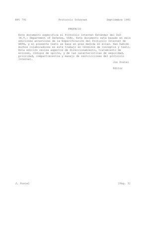 RFC 791 Protocolo Internet Septiembre 1981
PREFACIO
Este documento especifica el Protocolo Internet Estándar del DoD
(N.T.: Department of Defense, USA). Este documento está basado en seis
ediciones anteriores de la Especificación del Protocolo Internet de
ARPA, y el presente texto se basa en gran medida en ellas. Han habido
muchos colaboradores en este trabajo en términos de conceptos y texto.
Esta edición revisa aspectos de direccionamiento, tratamiento de
errores, códigos de opción, y de las características de seguridad,
prioridad, compartimientos y manejo de restricciones del protocolo
Internet.
Jon Postel
Editor
J. Postel [Pág. 3]
 