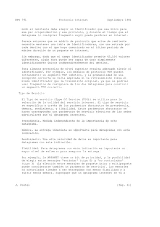 RFC 791 Protocolo Internet Septiembre 1981
modo el remitente debe elegir un Identificador que sea único para
ese par origen-destino y ese protocolo, y durante el tiempo que el
detagrama (o cualquier fragmento suyo) pueda perdurar en internet.
Parece entonces que un módulo de protocolo que actue de remitente
necesite mantener una tabla de Identificadores, con una entrada por
cada destino con el que haya comunicado en el último periodo de
máxima duración de un paquete en internet.
Sin embargo, dado que el campo Identificador permite 65,536 valores
diferentes, algún host puede ser capaz de usar simplemente
identificadores únicos independientemente del destino.
Para algunos protocolos de nivel superior resulta adecuado elegir el
identificador. Por ejemplo, los módulos de protocolo TCP pueden
retransmitir un segmento TCP idéntico, y la probabilidad de una
recepción correcta se vería ampliada si la retransmisión lleva el
mismo identificador que la transmisión original, ya que se podrían
usar fragmentos de cualquiera de los dos datagramas para construir
un segmento TCP correcto.
Tipo de Servicio
El Tipo de servicio (Type Of Service (TOS)) se utiliza para la
selección de la calidad del servicio internet. El tipo de servicio
se especifica a través de los parámetros abstractos de precedencia,
demora, rendimiento, y fiabilidad. Estos parámetros abstractos se
hacen corresponder con parámetros de servicio efectivos de las redes
particulares que el datagrama atraviesa.
Precedencia. Medida independiente de la importancia de este
datagrama.
Demora. La entrega inmediata es importante para datagramas con esta
indicación.
Rendimiento. Una alta velocidad de datos es importante para
datagramas con esta indicación.
Fiabilidad. Para datagramas con esta indicación es importante un
mayor nivel de esfuerzo para asegurar la entrega.
Por ejemplo, La ARPANET tiene un bit de prioridad, y la posibilidad
de elegir entre mensajes "estándar" (tipo 0) y "no controlados"
(tipo 3) (La elección entre mensajes de paquete único o multipaquete
puede considerarse también un parámetro de servicio). Los mensajes
no controlados tienden a ser entregados con menos fiabilidad y a
sufrir menos demora. Supóngase que un datagrama internet se va a
J. Postel [Pág. 31]
 