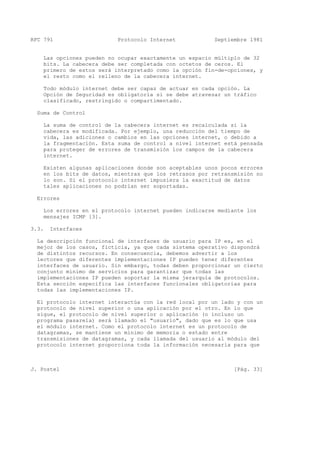 RFC 791 Protocolo Internet Septiembre 1981
Las opciones pueden no ocupar exactamente un espacio múltiplo de 32
bits. La cabecera debe ser completada con octetos de ceros. El
primero de estos será interpretado como la opción fin-de-opciones, y
el resto como el relleno de la cabecera internet.
Todo módulo internet debe ser capaz de actuar en cada opción. La
Opción de Seguridad es obligatoria si se debe atravesar un tráfico
clasificado, restringido o compartimentado.
Suma de Control
La suma de control de la cabecera internet es recalculada si la
cabecera es modificada. Por ejemplo, una reducción del tiempo de
vida, las adiciones o cambios en las opciones internet, o debido a
la fragmentación. Esta suma de control a nivel internet está pensada
para proteger de errores de transmisión los campos de la cabecera
internet.
Existen algunas aplicaciones donde son aceptables unos pocos errores
en los bits de datos, mientras que los retrasos por retransmisión no
lo son. Si el protocolo internet impusiera la exactitud de datos
tales aplicaciones no podrían ser soportadas.
Errores
Los errores en el protocolo internet pueden indicarse mediante los
mensajes ICMP [3].
3.3. Interfaces
La descripción funcional de interfaces de usuario para IP es, en el
mejor de los casos, ficticia, ya que cada sistema operativo dispondrá
de distintos recursos. En consecuencia, debemos advertir a los
lectores que diferentes implementaciones IP pueden tener diferentes
interfaces de usuario. Sin embargo, todas deben proporcionar un cierto
conjunto mínimo de servicios para garantizar que todas las
implementaciones IP pueden soportar la misma jerarquía de protocolos.
Esta sección especifica las interfaces funcionales obligatorias para
todas las implementaciones IP.
El protocolo internet interactúa con la red local por un lado y con un
protocolo de nivel superior o una aplicación por el otro. En lo que
sigue, el protocolo de nivel superior o aplicación (o incluso un
programa pasarela) será llamado el "usuario", dado que es lo que usa
el módulo internet. Como el protocolo internet es un protocolo de
datagramas, se mantiene un mínimo de memoria o estado entre
transmisiones de datagramas, y cada llamada del usuario al módulo del
protocolo internet proporciona toda la información necesaria para que
J. Postel [Pág. 33]
 
