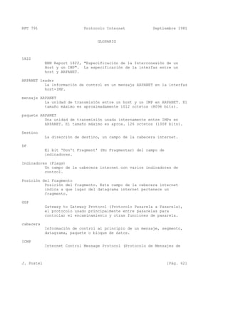 RFC 791 Protocolo Internet Septiembre 1981
GLOSARIO
1822
BBN Report 1822, "Especificación de la Interconexión de un
Host y un IMP". La especificación de la interfaz entre un
host y ARPANET.
ARPANET leader
La información de control en un mensaje ARPANET en la interfaz
host-IMP.
mensaje ARPANET
La unidad de transmisión entre un host y un IMP en ARPANET. El
tamaño máximo es aproximadamente 1012 octetos (8096 bits).
paquete ARPANET
Una unidad de transmisión usada internamente entre IMPs en
ARPANET. El tamaño máximo es aprox. 126 octetos (1008 bits).
Destino
La dirección de destino, un campo de la cabecera internet.
DF
El bit 'Don't Fragment' (No Fragmentar) del campo de
indicadores.
Indicadores (Flags)
Un campo de la cabecera internet con varios indicadores de
control.
Posición del Fragmento
Posición del fragmento. Este campo de la cabecera internet
indica a que lugar del datagrama internet pertenece un
fragmento.
GGP
Gateway to Gateway Protocol (Protocolo Pasarela a Pasarela),
el protocolo usado principalmente entre pasarelas para
controlar el encaminamiento y otras funciones de pasarela.
cabecera
Información de control al principio de un mensaje, segmento,
datagrama, paquete o bloque de datos.
ICMP
Internet Control Message Protocol (Protocolo de Mensajes de
J. Postel [Pág. 42]
 