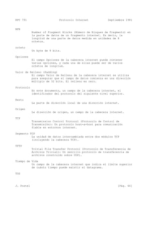 RFC 791 Protocolo Internet Septiembre 1981
NFB
Number of Fragment Blocks (Número de Bloques de Fragmento) en
la parte de datos de un fragmento internet. Es decir, la
longitud de una parte de datos medida en unidades de 8
octetos.
octeto
Un byte de 8 bits.
Opciones
El campo Opciones de la cabecera internet puede contener
varias opciones, y cada una de ellas puede ser de varios
octetos de longitud.
Valor de Relleno (Padding)
El campo Valor de Relleno de la cabecera internet se utiliza
para asegurar que el campo de datos comienza en una dirección
múltiplo de 32 bits. El relleno es cero.
Protocolo
En este documento, un campo de la cabecera internet, el
identificador del protocolo del siguiente nivel superior.
Resto
La parte de dirección local de una dirección internet.
Origen
La dirección de origen, un campo de la cabecera internet.
TCP
Transmission Control Protocol (Protocolo de Control de
Transmisión): Un protocolo host-a-host para comunicación
fiable en entornos internet.
Segmento TCP
La unidad de datos intercambiada entre dos módulos TCP
(incluyendo la cabecera TCP).
TFTP
Trivial File Transfer Protocol (Protocolo de Transferencia de
Archivos Trivial): Un sencillo protocolo de transferencia de
archivos construído sobre UDP).
Tiempo de Vida
Un campo de la cabecera internet que indica el límite superior
de cuánto tiempo puede existir el datagrama.
TOS
J. Postel [Pág. 44]
 